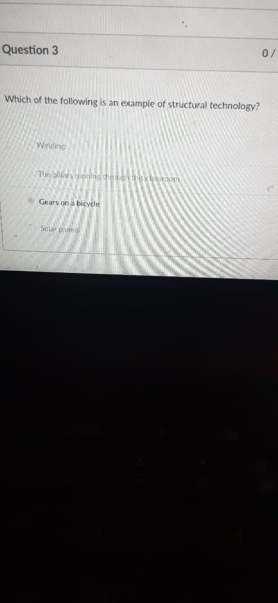 0/
Question 3
Which of the following is an example of structural technology?
Welding
The pillars running through this classroon
Gears on a bicycle
Solar pane s
