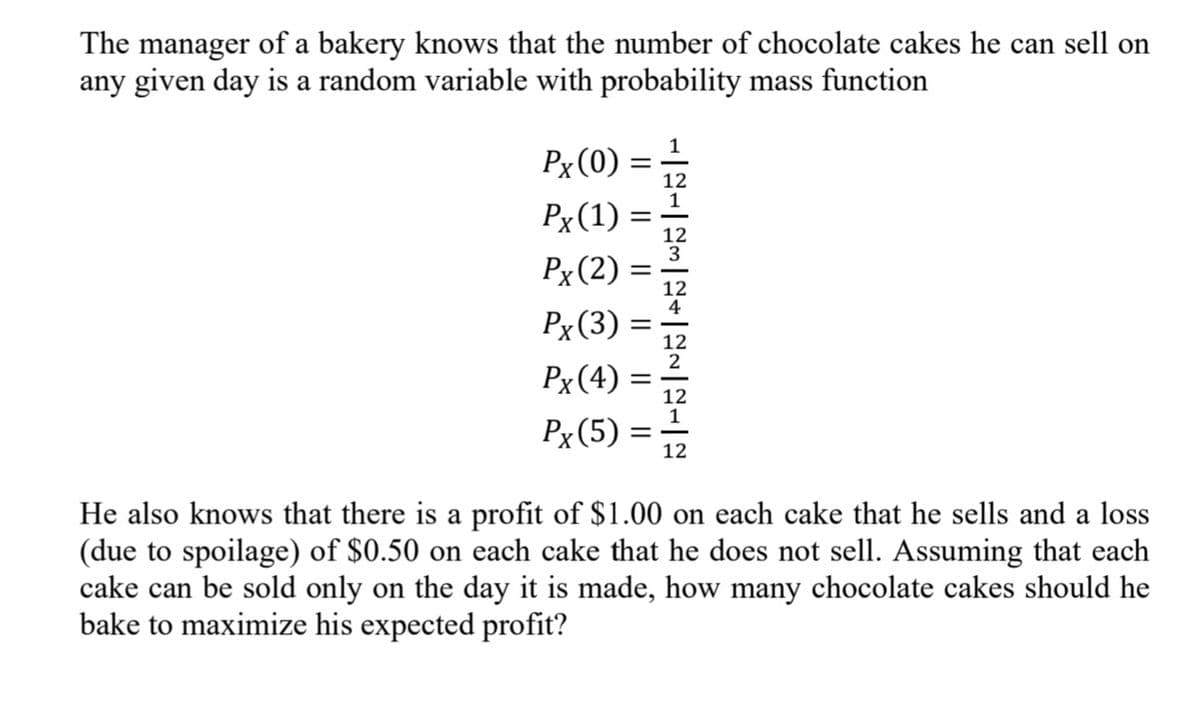 The manager of a bakery knows that the number of chocolate cakes he can sell on
any given day is a random variable with probability mass function
Px (0)
12
Px(1) =
Px (2) =
Px(3)
Px(4)
Px (5)
12
He also knows that there is a profit of $1.00 on each cake that he sells and a loss
(due to spoilage) of $0.50 on each cake that he does not sell. Assuming that each
cake can be sold only on the day it is made, how many chocolate cakes should he
bake to maximize his expected profit?
||
||
||
