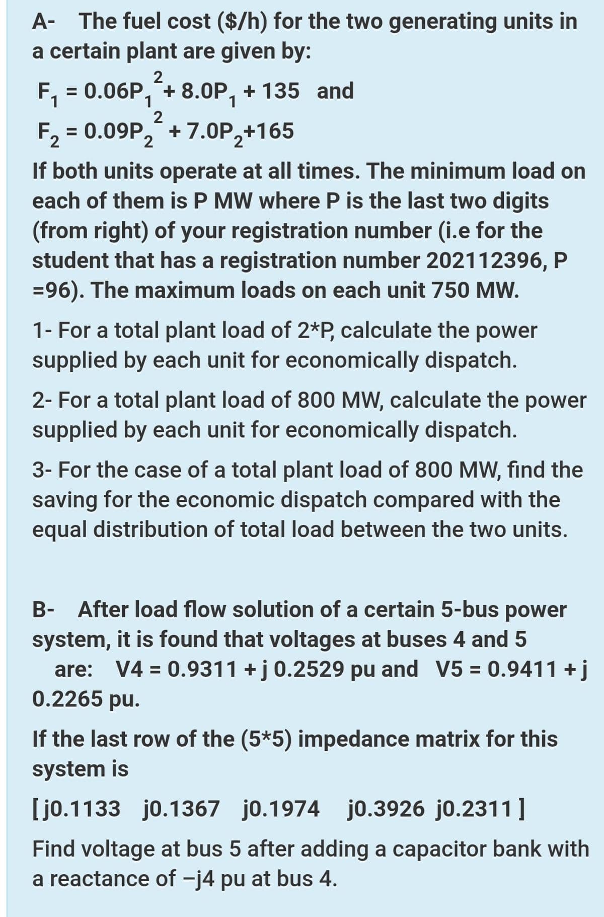 A- The fuel cost ($/h) for the two generating units in
a certain plant are given by:
2
F,
= 0.06P, + 8.0P, + 135 and
1
2
F2 = 0.09P, +7.0P,+165
If both units operate at all times. The minimum load on
each of them is P MW where P is the last two digits
(from right) of your registration number (i.e for the
student that has a registration number 202112396, P
=96). The maximum loads on each unit 750 MW.
1- For a total plant load of 2*P, calculate the power
supplied by each unit for economically dispatch.
2- For a total plant load of 800 MW, calculate the power
supplied by each unit for economically dispatch.
3- For the case of a total plant load of 800 MW, find the
saving for the economic dispatch compared with the
equal distribution of total load between the two units.
B- After load flow solution of a certain 5-bus power
system, it is found that voltages at buses 4 and 5
are: V4 = 0.9311 +j 0.2529 pu and V5 = 0.9411 +j
0.2265 pu.
%3D
If the last row of the (5*5) impedance matrix for this
system is
[jo.1133 jo.1367 jo.1974 jo.3926 jo.2311]
Find voltage at bus 5 after adding a capacitor bank with
a reactance of -j4 pu at bus 4.
