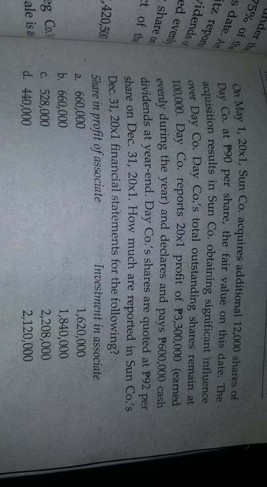 Uhder the
75% of the
Day Co. at P90 per share, the fair value on this date. The
acquisition results in Sun Co. obtaining significant influence
over Day Co. Day Co.'s total outstanding shares remain at
100,000. Day Co. reports 20x1 profit of P3,300,000 (earned
evenly during the year) and declares and pays P600,000 cash
dividends at year-end. Day Co.'s shares are quoted at P92 per
share on Dec. 31, 20x1. How much are reported in Sun Co.'s
Investment in associate
a May 1, 20x1, Sun Co. acquires additional 12,000 shares of
s date. An
itz reports
vidends of
ed evenly
- share on
ct of the
Share in profit of associate
a. 660,000
b. 660,000
Dec. 31, 20x1 financial statements for the following?
1,620,000
1,840,000
420,500
2,208,000
C. 528,000
d. 440,000
2,120,000
eg Co.
ale is as
