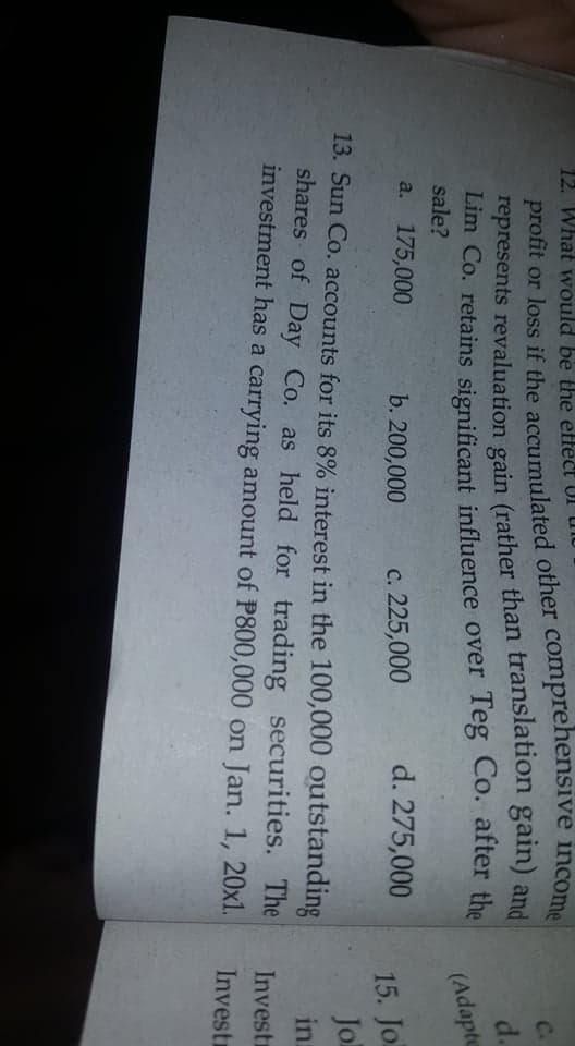 12. What would be the effect
profit or loss if the accumulated other comprehensive income
represents revaluation gain (rather than translation gain) and
Lim Co. retains significant influence over Teg Co. after the
sale?
C.
d.
(Adapte
a. 175,000
b. 200,000
c. 225,000
d. 275,000
15. Jo
Jol
13. Sun Co. accounts for its 8% interest in the 100,000 outstanding
shares of Day Co. as held for trading securities. The
investment has a carrying amount of P800,000 on Jan. 1, 20xl.
in
Investr
Invest

