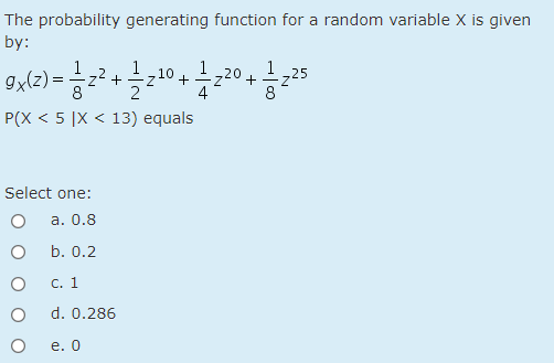 The probability generating function for a random variable X is given
by:
1
1,25
1
9x(z) =z2 +
1
-z20
710 +
2
P(X < 5 |X < 13) equals
Select one:
а. 0.8
b. 0.2
C. 1
d. 0.286
е. О
