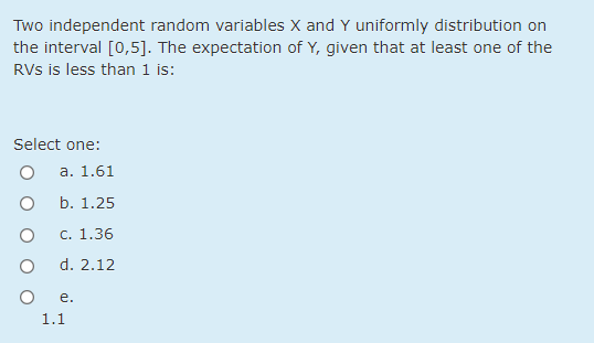 Two independent random variables X and Y uniformly distribution on
the interval [0,5]. The expectation of Y, given that at least one of the
RVs is less than 1 is:
Select one:
а. 1.61
b. 1.25
С. 1.36
d. 2.12
е.
1.1
