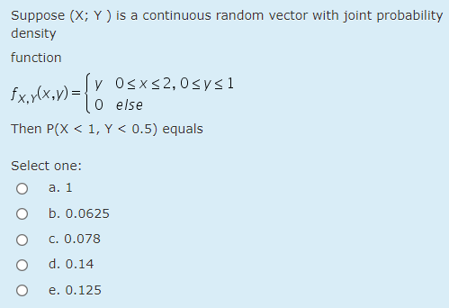 Suppose (X; Y ) is a continuous random vector with joint probability
density
function
Sv Osxs2,0sys1
o else
Then P(X < 1, Y < 0.5) equals
fx,ylx,v) =;
Select one:
а. 1
b. 0.0625
c. 0.078
d. 0.14
e. 0.125
