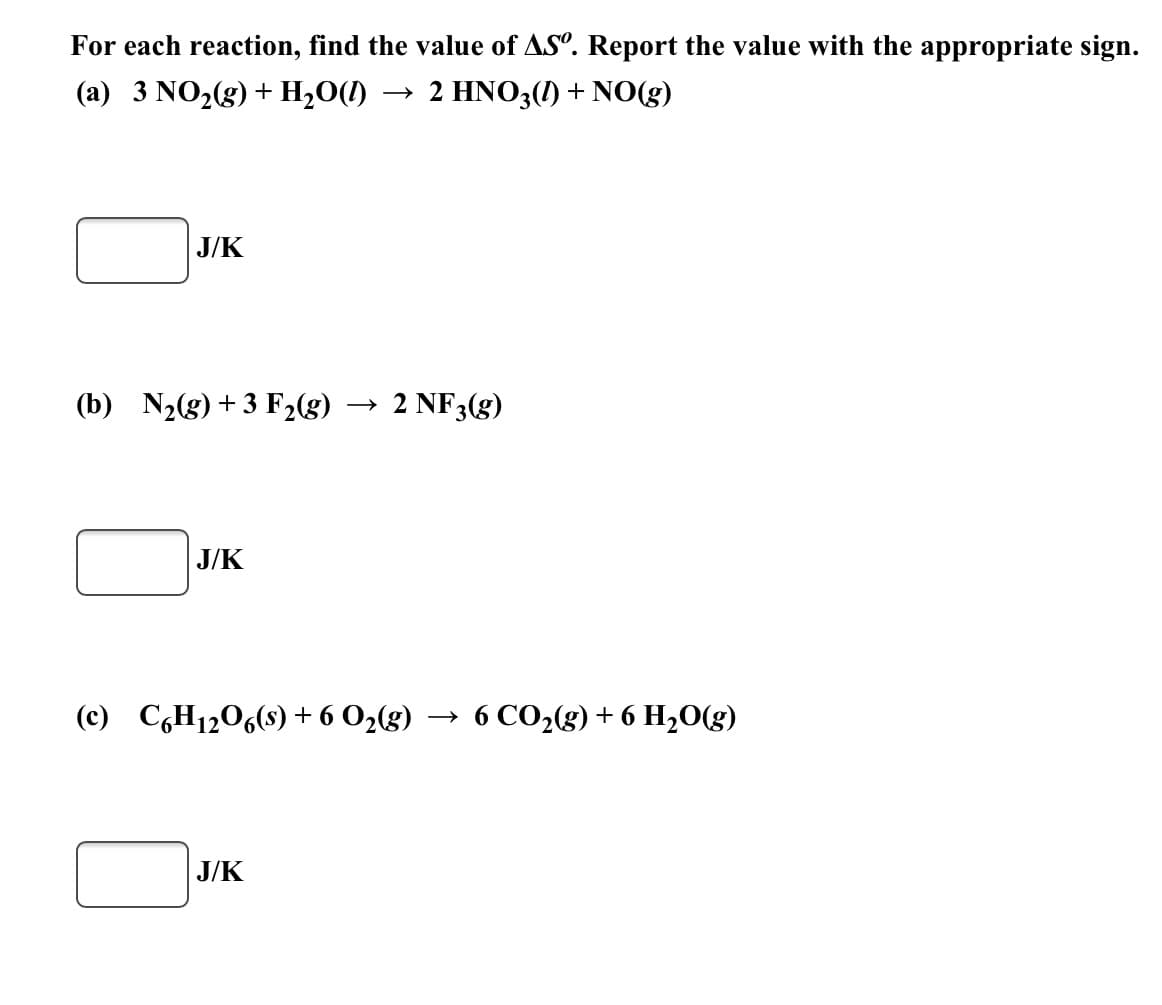 ### Calculating the Standard Entropy Change (ΔS°) for Chemical Reactions

To understand the spontaneity and feasibility of chemical reactions, it is important to calculate the standard entropy change (ΔS°). Entropy is a measure of disorder or randomness in a system. For each reaction below, you'll find the entropy change values (ΔS°) reported with the appropriate sign.

#### Reaction (a):

\[ 
3 \text{NO}_2(g) + \text{H}_2\text{O}(l) \rightarrow 2 \text{HNO}_3(l) + \text{NO}(g)
\]

**ΔS° Calculation:**

\[ \boxed{\text{J/K}} \]

#### Reaction (b):

\[ 
\text{N}_2(g) + 3 \text{F}_2(g) \rightarrow 2 \text{NF}_3(g)
\]  

**ΔS° Calculation:**

\[ \boxed{\text{J/K}} \]

#### Reaction (c):

\[ 
\text{C}_6\text{H}_12\text{O}_6(s) + 6 \text{O}_2(g) \rightarrow 6 \text{CO}_2(g) + 6 \text{H}_2\text{O}(g)
\] 

**ΔS° Calculation:**

\[ \boxed{\text{J/K}} \]

Make sure to perform the calculations based on the standard entropy values for each reactant and product involved in the reactions. The entropy change for a reaction can be calculated using the standard entropy values (S°) as follows:

\[ 
\Delta S° = \sum S°(\text{products}) - \sum S°(\text{reactants}) 
\]

In the space provided above (denoted by boxed regions), you would typically enter your computed value in Joules per Kelvin (J/K). 

### Understanding the Context:

**Graphs or Diagrams**: In this particular assignment, there are no graphs or diagrams present. 

Calculating the ΔS° for each reaction is a crucial step in thermodynamics as it helps in predicting whether a process will occur spontaneously. Positive values for ΔS° typically indicate increased disorder (favorable conditions) while negative values indicate decreased disorder.

Feel free to proceed with the calculations using the standard entropy values available in thermodynamic tables.