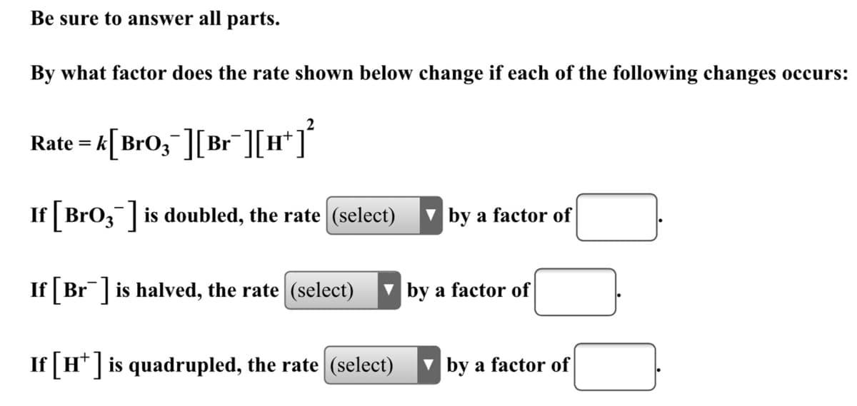 **Kinetics Question: Understanding Rate Changes**

Be sure to answer all parts.

By what factor does the rate shown below change if each of the following changes occurs:

\[ \text{Rate} = k[ \text{BrO}_3^- ][ \text{Br}^- ] [ \text{H}^+ ]^2 \]

1. **If** \([ \text{BrO}_3^- ]\) **is doubled, the rate** 
   \[ \text{(select) by a factor of} \ \_\_ .\]
   
2. **If** \([ \text{Br}^- ]\) **is halved, the rate** 
   \[ \text{(select) by a factor of} \ \_\_ .\]
   
3. **If** \([ \text{H}^+ ]\) **is quadrupled, the rate** 
   \[ \text{(select) by a factor of} \ \_\_ .\]

**Explanation of the Rate Law Equation Components:**

- \(\text{k}\) is the rate constant.
- \([ \text{BrO}_3^- ]\) represents the concentration of bromate ions.
- \([ \text{Br}^- ]\) represents the concentration of bromide ions.
- \([ \text{H}^+ ]^2\) represents the square of the concentration of hydrogen ions.

**Analysis of Each Change:**

1. Doubling \([ \text{BrO}_3^- ]\): Since \([ \text{BrO}_3^- ]\) is directly proportional to the rate, doubling this concentration will double the rate.
2. Halving \([ \text{Br}^- ]\): Since \([ \text{Br}^- ]\) is directly proportional to the rate, halving this concentration will halve the rate.
3. Quadrupling \([ \text{H}^+ ]\): Since the rate depends on \([ \text{H}^+ ]\) squared, quadrupling \([ \text{H}^+ ]\) will increase the rate by a factor of \(4^2 = 16\).

Please ensure your answers match the proportional changes for each scenario based on the provided rate law.