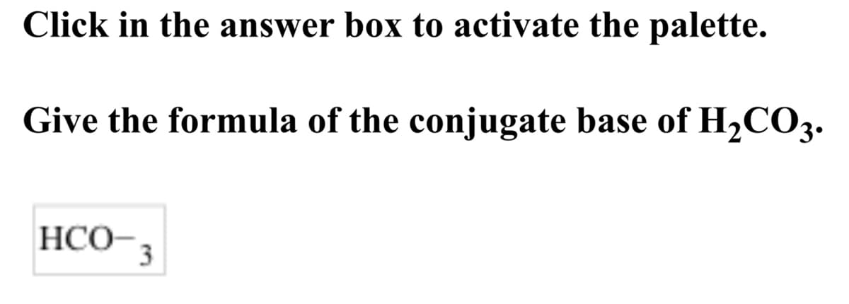 **Instructions:**
*Click in the answer box to activate the palette.*

**Question:**
*Give the formula of the conjugate base of \( H_2CO_3 \).*

**Answer Box:**
\( HCO_3^- \)

**Explanation:**
This exercise is asking you to identify the conjugate base of carbonic acid (\( H_2CO_3 \)). When carbonic acid (\( H_2CO_3 \)) loses a proton (\( H^+ \)), it forms its conjugate base, bicarbonate (\( HCO_3^- \)).

### Understanding Conjugate Bases
1. **Definition:** A conjugate base is what remains after an acid has donated a proton during a chemical reaction.
2. **Example:** For carbonic acid (\( H_2CO_3 \)):
    - **Acid:** \( H_2CO_3 \)
    - **Donates a proton (\( H^+ \)):**
    - **Conjugate Base:** \( HCO_3^- \)

This principle is illustrated in the given question. Ensure you properly use the chemical notation palette provided when entering your answers.