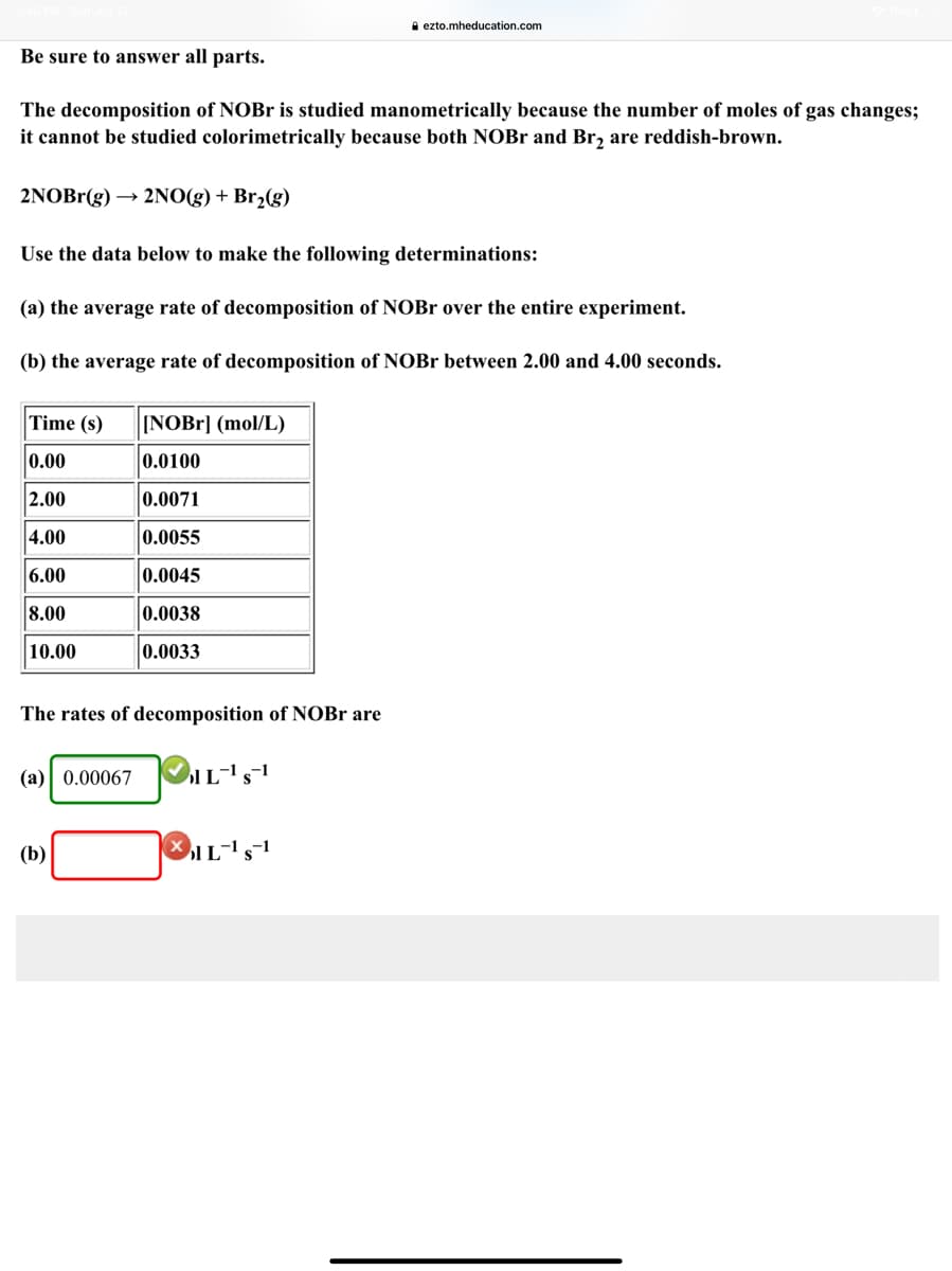 ### Decomposition of NOBr

**Be sure to answer all parts.**

The decomposition of NOBr is studied manometrically because the number of moles of gas changes; it cannot be studied colorimetrically because both NOBr and Br\(_2\) are reddish-brown.

\[ 2 \text{NOBr}(g) \rightarrow 2 \text{NO}(g) + \text{Br}_2(g) \]

#### Use the data below to make the following determinations:

**(a) the average rate of decomposition of NOBr over the entire experiment.**

**(b) the average rate of decomposition of NOBr between 2.00 and 4.00 seconds.**

| Time (s) | [NOBr] (mol/L) |
|----------|----------------|
| 0.00     | 0.0100         |
| 2.00     | 0.0071         |
| 4.00     | 0.0055         |
| 6.00     | 0.0045         |
| 8.00     | 0.0038         |
| 10.00    | 0.0033         |

The rates of decomposition of NOBr are:

**(a)** \( 0.00067 \, \text{mol} \, \text{L}^{-1} \, \text{s}^{-1} \) ✅

**(b)** \( \_ \, \text{mol} \, \text{L}^{-1} \, \text{s}^{-1} \) ❌