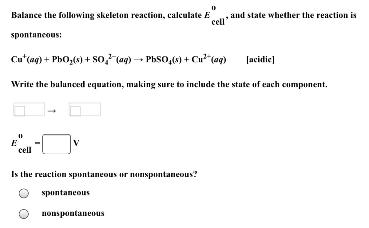 ### Electrochemical Cell Reaction Problem

#### Problem Statement:
Balance the following skeleton reaction, calculate \( E^\circ_{cell} \), and state whether the reaction is spontaneous:

\[ \text{Cu}^+(aq) + \text{PbO}_2(s) + \text{SO}_4^{2-}(aq) \rightarrow \text{PbSO}_4(s) + \text{Cu}^{2+}(aq) \quad [\text{acidic}] \]

#### Instructions:
1. **Write the balanced equation**, making sure to include the state of each component.

2. **Calculate \( E^\circ_{cell} \)**:

\[
E^\circ_{cell} = \underline{\quad}
\]

3. **Determine if the reaction is spontaneous or nonspontaneous**:
    - Spontaneous 
    - Nonspontaneous

#### Diagram:
A diagram is provided showing an arrow pointing from left to right, representing the direction of the reaction.

#### Components:
- **Left Side**: Reactants (Cu\(^+\)(aq), PbO\(_2\)(s), SO\(_4^{2-}\)(aq))
- **Right Side**: Products (PbSO\(_4\)(s), Cu\(^2+\)(aq))

Fill in the spaces with the correct values and choose whether the reaction is spontaneous or nonspontaneous based on your calculation of \( E^\circ_{cell} \).

### Answer Section:
- Balanced Equation: _____________________________
- Standard Cell Potential (\( E^\circ_{cell} \)): ______ V
- Reaction Spontaneity:
  - [ ] Spontaneous
  - [ ] Nonspontaneous
