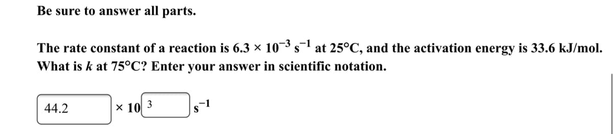 **Chemistry: Reaction Rate Constant Calculation**

**Be sure to answer all parts.**

**Problem Statement:**
The rate constant of a reaction is \( 6.3 \times 10^{-3} \text{s}^{-1} \) at 25°C, and the activation energy is 33.6 kJ/mol. What is \( k \) at 75°C? Enter your answer in scientific notation.

**Solution:**
\( 44.2 \times 10^{3} \text{s}^{-1} \)

**Explanation:**
To solve this problem, we use the Arrhenius Equation:  

\[ k = A e^{-\frac{E_a}{RT}} \]  

where:
- \( k \) is the rate constant
- \( A \) is the pre-exponential factor (frequency of collisions)
- \( E_a \) is the activation energy
- \( R \) is the gas constant (\(8.314 \text{ J/mol·K} \))
- \( T \) is the temperature in Kelvin

Given:
- Initial rate constant, \( k_1 = 6.3 \times 10^{-3} \text{s}^{-1} \)
- Initial temperature, \( T_1 = 25^\circ \text{C} = 298 \text{ K} \)
- Final temperature, \( T_2 = 75^\circ \text{C} = 348 \text{ K} \)
- Activation energy, \( E_a = 33.6 \text{ kJ/mol} = 33600 \text{ J/mol} \)

The relationship between the rate constants at two different temperatures can be expressed as:

\[ \ln \left(\frac{k_2}{k_1}\right) = \frac{E_a}{R} \left(\frac{1}{T_1} - \frac{1}{T_2}\right) \]

Substituting the values into this equation will give the value of \( k_2 \) (the rate constant at 75°C). 

Finally, the calculated rate constant at 75°C (\( k_2 \)) is:

\[ 44.2 \times 10^{3} \text{s}^{-1} \]

This solution includes intermediate steps and units to ensure a clear understanding of the calculation procedure.