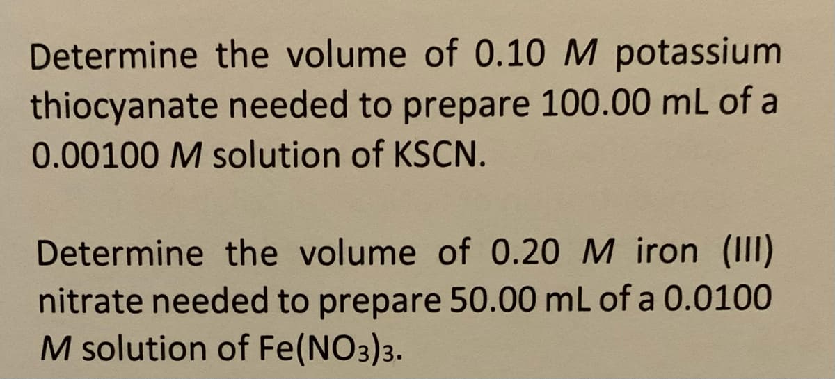 Determine the volume of 0.10 M potassium
thiocyanate needed to prepare 100.00 mL of a
0.00100 M solution of KSCN.
Determine the volume of 0.20 M iron (III)
nitrate needed to prepare 50.00 mL of a 0.0100
M solution of Fe(NO3)3.
