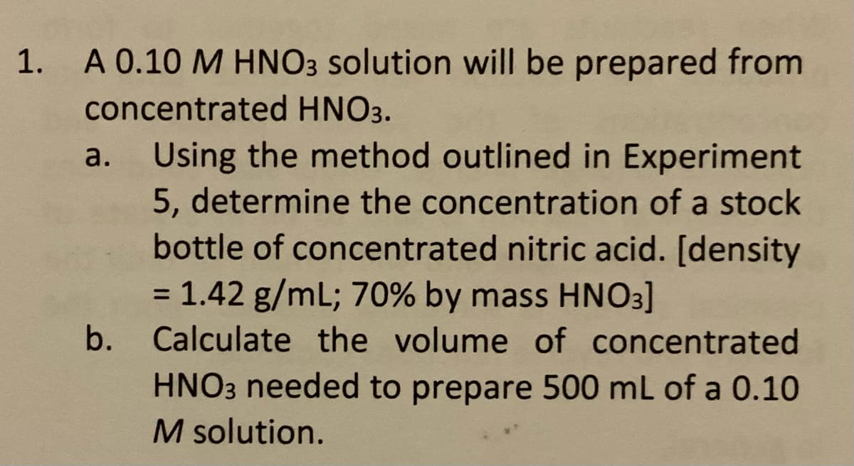 1. A 0.10 M HNO3 solution will be prepared from
concentrated HNO3.
Using the method outlined in Experiment
5, determine the concentration of a stock
bottle of concentrated nitric acid. [density
= 1.42 g/mL; 70% by mass HNO3]
b. Calculate the volume of concentrated
a.
HNO3 needed to prepare 500 mL of a 0.10
M solution.
