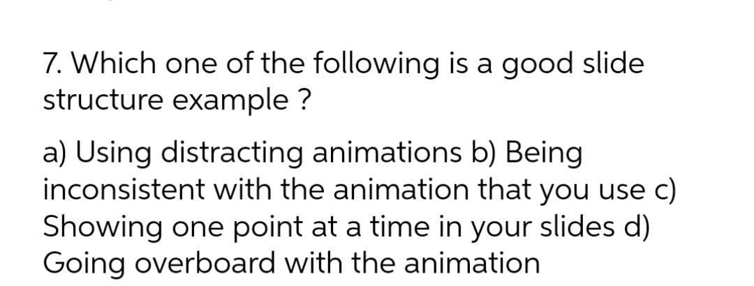 7. Which one of the following is a good slide
structure example ?
a) Using distracting animations b) Being
inconsistent with the animation that you use c)
Showing one point at a time in your slides d)
Going overboard with the animation
