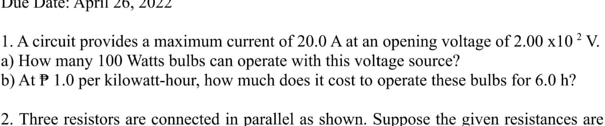 Date: April 26, 20
1. A circuit provides a maximum current of 20.0 A at an opening voltage of 2.00 x102 V.
a) How many 100 Watts bulbs can operate with this voltage source?
b) At P 1.0 per kilowatt-hour, how much does it cost to operate these bulbs for 6.0 h?
2. Three resistors are connected in parallel as shown. Suppose the given resistances are
