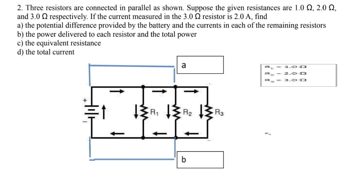 2. Three resistors are connected in parallel as shown. Suppose the given resistances are 1.0 Q, 2.0 N,
and 3.0 Q respectively. If the current measured in the 3.0 Q resistor is 2.0 A, find
a) the potential difference provided by the battery and the currents in each of the remaining resistors
b) the power delivered to each resistor and the total power
c) the equivalent resistance
d) the total current
a
- 1 D O
- 20 D
R1
R2
R3
b
