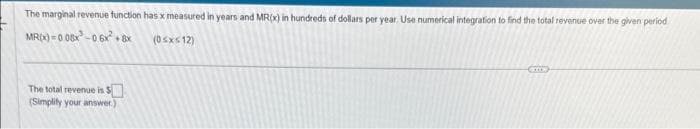 The marginal revenue function has x measured in years and MR(x) in hundreds of dollars per year. Use numerical integration to find the total revenue over the given period
MR(x)=0.08x²-0.6x² + 8x
(0≤x≤12)
The total revenue is $
(Simplify your answer.)