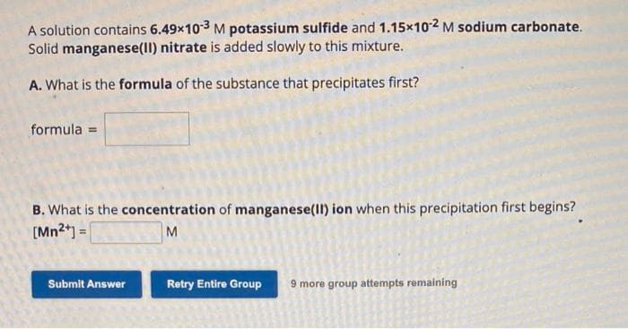 A solution contains 6.49x10-3 M potassium sulfide and 1.15x10-2 M sodium carbonate.
Solid manganese(II) nitrate is added slowly to this mixture.
A. What is the formula of the substance that precipitates first?
formula =
B. What is the concentration of manganese(II) ion when this precipitation first begins?
[Mn²+] =
M
Submit Answer
Retry Entire Group 9 more group attempts remaining