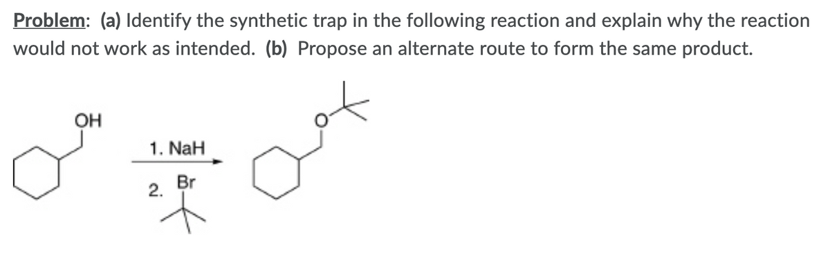 Problem: (a) Identify the synthetic trap in the following reaction and explain why the reaction
would not work as intended. (b) Propose an alternate route to form the same product.
Он
1. NaH
Br
2.
