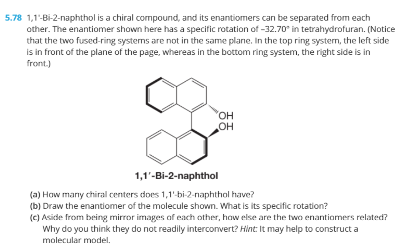 1,1'-Bi-2-naphthol is a chiral compound, and its enantiomers can be separated from each
other. The enantiomer shown here has a specific rotation of -32.70° in tetrahydrofuran. (Notice
that the two fused-ring systems are not in the same plane. In the top ring system, the left side
is in front of the plane of the page, whereas in the bottom ring system, the right side is in
front.)
"OH
OH
1,1'-Bi-2-naphthol
(a) How many chiral centers does 1,1'-bi-2-naphthol have?
(b) Draw the enantiomer of the molecule shown. What is its specific rotation?
(c) Aside from being mirror images of each other, how else are the two enantiomers related?
Why do you think they do not readily interconvert? Hint: It may help to construct a
molecular model.
