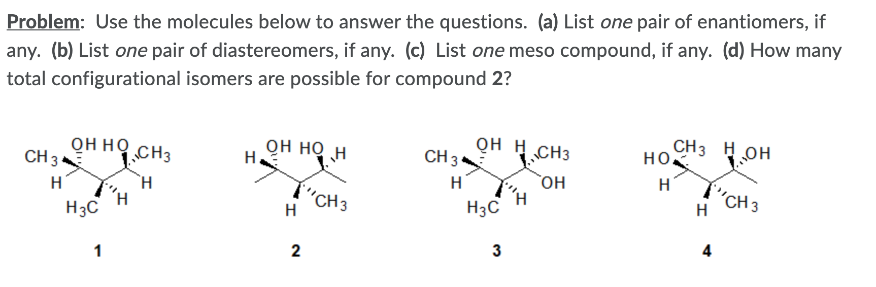 Problem: Use the molecules below to answer the questions. (a) List one pair of enantiomers, if
any. (b) List one pair of diastereomers, if any. (c) List one meso compound, if any. (d) How many
total configurational isomers are possible for compound 2?
онно
CH 3
он но
H
QH H CH3
CH 3
CH3 H OH
но.
„CH3
H
он
H
H.
"CH 3
H
H
"CH3
H
H3C
H3C
4
3
1
