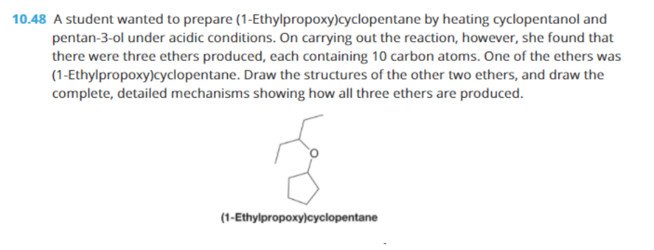 10.48 A student wanted to prepare (1-Ethylpropoxy)cyclopentane by heating cyclopentanol and
pentan-3-ol under acidic conditions. On carrying out the reaction, however, she found that
there were three ethers produced, each containing 10 carbon atoms. One of the ethers was
(1-Ethylpropoxy)cyclopentane. Draw the structures of the other two ethers, and draw the
complete, detailed mechanisms showing how all three ethers are produced.
(1-Ethylpropoxy)cyclopentane
