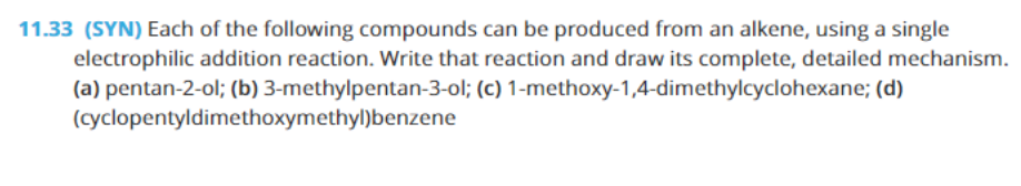 11.33 (SYN) Each of the following compounds can be produced from an alkene, using a single
electrophilic addition reaction. Write that reaction and draw its complete, detailed mechanism.
(a) pentan-2-ol; (b) 3-methylpentan-3-ol; (c) 1-methoxy-1,4-dimethylcyclohexane; (d)
(cyclopentyldimethoxymethyl)benzene
