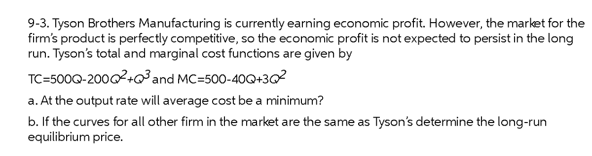 9-3. Tyson Brothers Manufacturing is currently earning economic profit. However, the market for the
firm's product is perfectly competitive, so the economic profit is not expected to persist in the long
run. Tyson's total and marginal cost functions are given by
TC=500Q-20002+Q³and MC=500-40Q+3Q2
a. At the output rate will average cost be a minimum?
b. If the curves for all other firm in the market are the same as Tyson's determine the long-run
equilibrium price.
