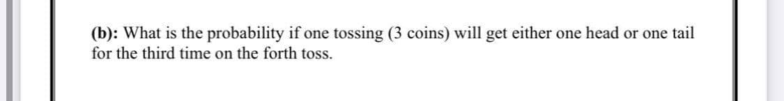 (b): What is the probability if one tossing (3 coins) will get either one head or one tail
for the third time on the forth toss.
