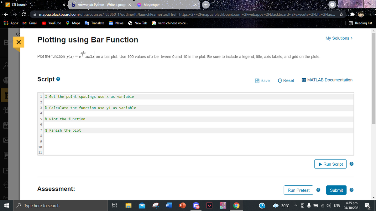 LTI Launch
b Answered: Python . Write a prog x- Messenger
A mapua.blackboard.com/ultra/courses/_85860_1/outline/Iti/launchFrame?toolHref=https:~2F~2Fmapua.blackboard.com~2Fwebapps~2Fblackboard~ 2Fexecute~2Fblti~2Flau. *
Apps M Gmail
> YouTube
O Maps
G Translate
GE News
6 New Tab
venti chinese voice.
E Reading list
My Solutions >
Plotting using Bar Function
Plot the function y(x) = e? sin2x on a bar plot. Use 100 values of x be- tween 0 and 10 in the plot. Be sure to include a legend, title, axis labels, and grid on the plots.
Script e
C Reset
A Save
MATLAB Documentation
1 % Get the point spacings use x as variable
2
3 % Calculate the function use y1 as variable
4
5 % Plot the function
6
7 % Finish the plot
8
9
10
11
> Run Script
Assessment:
Run Pretest
Submit
Pri
4:35 pm
O Type here to search
30°C
G 4) ENG
9+
04/10/2021
