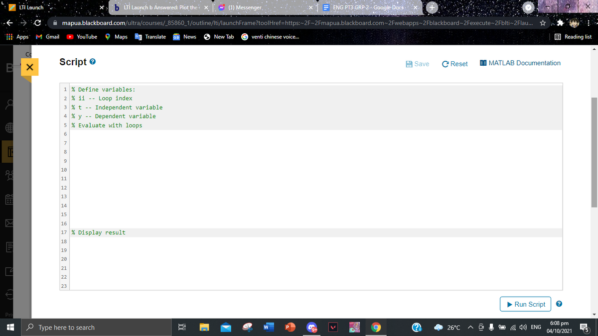 b LTİ Launch b Answered: Plot the: x (1) Messenger,
E ENG PT3 GRP 2- Google Docs -
LTI Launch
A mapua.blackboard.com/ultra/courses/_85860_1/outline/Iti/launchFrame?toolHref=https:~2F~2Fmapua.blackboard.com~2Fwebapps-2Fblackboard~2Fexecute~2Fblti~2Flau. ☆
Apps M Gmail
O YouTube
O Maps
67 Translate
GE News
6 New Tab
G venti chinese voice..
E Reading list
Script e
H Save
C Reset
MATLAB Documentation
1 % Define variables:
2 % ii -- Loop index
3 % t -- Independent variable
4 % y -- Dependent variable
5 % Evaluate with loops
6
7
8
10
11
12
13
14
15
16
17 % Display result
18
19
20
21
22
23
> Run Script
Pri
6:08 pm
O Type here to search
G 4») ENG
26°C
9+
04/10/2021
