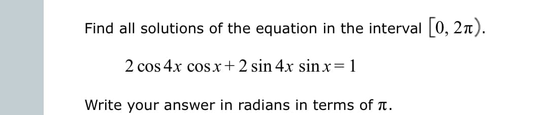 Find all solutions of the equation in the interval [0, 2n).
2 cos 4x cos.x+2 sin 4x sin x= 1
Write your answer in radians in terms of T.

