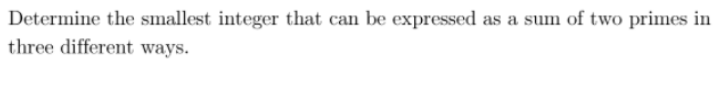 Determine the smallest integer that can be expressed as a sum of two primes in
three different ways.
