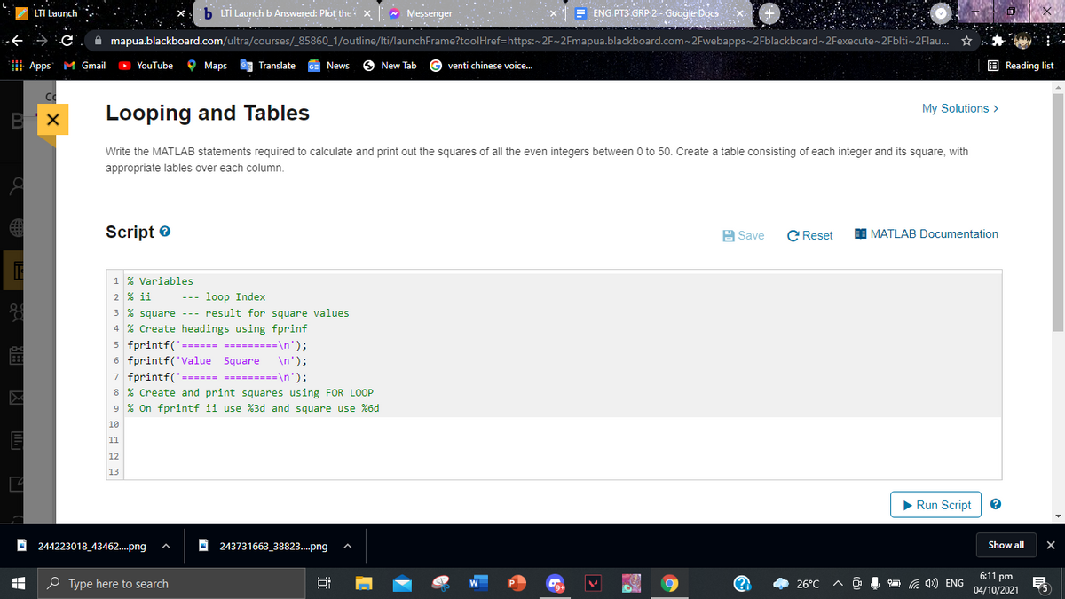 LTI Launch
b LTİ Launch b Answered: Plot the: x - Messenger
E ENG PT3 GRP 2 - Google Docs
A mapua.blackboard.com/ultra/courses/_85860_1/outline/Iti/launchFrame?toolHref=https:~2F~2Fmapua.blackboard.com~2Fwebapps~2Fblackboard~ 2Fexecute~2Fblti~2Flau. *
Apps M Gmail
O YouTube
O Maps
63 Translate
GE News
6 New Tab
venti chinese voice..
E Reading list
My Solutions >
Looping and Tables
Write the MATLAB statements required to calculate and print out the squares of all the even integers between 0 to 50. Create a table consisting of each integer and its square, with
appropriate lables over each column.
Script e
H Save
C Reset
MATLAB Documentation
1 % Variables
2 % ii
--- loop Index
3 % square --- result for square values
4 % Create headings using fprinf
5 fprintf('====== =========\n');
6
printf
Square
\n');
7 fprintf('====== =========\n');
8 % Create and print squares using FOR LOOP
9 % On fprintf ii use %3d and square use %6d
10
11
12
13
>Run Script
244223018_43462..png
243731663_38823..png
Show all
6:11 pm
O Type here to search
26°C
O 1 O G 4) ENG
9+
04/10/2021
