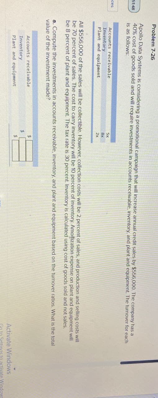 51:48
ces
Problem 7-26
Apollo Data Systems is considering a promotional campaign that will increase annual credit sales by $556,000. The company has a
40% cost of goods sold and will require investments in accounts receivable, inventory, and plant and equipment. The turnover for each
is as follows:
Accounts receivable
Inventory
Plant and equipment
5x
8x
2x
All $556,000 of the sales will be collectible. However, collection costs will be 2 percent of sales, and production and selling costs will
be 70 percent of sales. The cost to carry inventory will be 10 percent of inventory. Amortization expense on plant and equipment will
be 8 percent of plant and equipment. The tax rate is 30 percent. Inventory is calculated using cost of goods sold and not sales.
a. Compute the investments in accounts receivable, inventory, and plant and equipment based on the turnover ratios. What is the total
value of the investment made?
Accounts receivable
Inventory
Plant and equipment
$
$
Activate Windows
Go to Settings to activate Windows