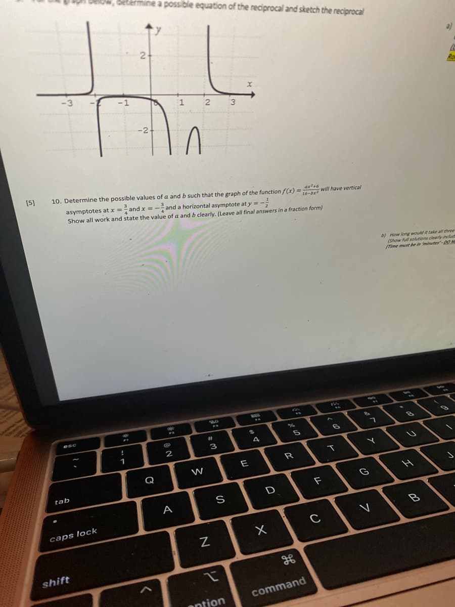 w, betermine a possibie equation of the reciprocal and sketch the reciprocal
2
al
-3
Ro
-1
1
2
3
-2
[5]
10. Determine the possible values of a and b such that the graph of the function f(x) =bri will have vertical
asymptotes at x = and x = -and a horizontal asymptote at y = -:
Show all work and state the value of a and b clearly. (Leave all final answers in a fraction form)
ar?+6
%3D
16-br
b) How long would it take all three
(Show full solutions clearly includ
(Time must be in minutes-0ON
esc
%24
8.
%23
3
4
1
2
E
R
Q
W
tab
G
F
D
A
caps lock
shift
command
antion
リ
く
