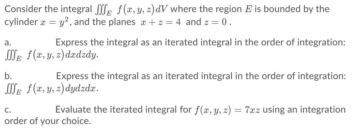 Consider the integral E f(x, y, z) dV where the region E is bounded by the
cylinder x = y², and the planes x + z = 4 and z = 0.
а.
Express the integral as an iterated integral in the order of integration:
SITE f(x, y, z)dædzdy.
b.
Express the integral as an iterated integral in the order of integration:
SITE f(x,y, z)dydzdx.
С.
Evaluate the iterated integral for f(x, y, z) = 7xz using an integration
order of your choice.
