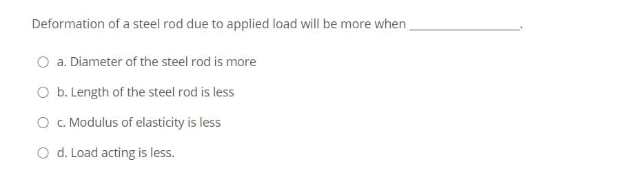 Deformation of a steel rod due to applied load will be more when
O a. Diameter of the steel rod is more
O b. Length of the steel rod is less
O c. Modulus of elasticity is less
O d. Load acting is less.
