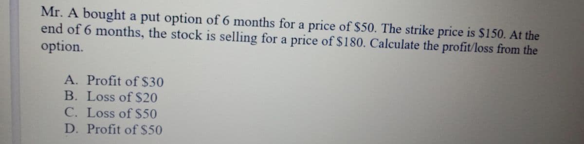 Mr. A bought a put option of 6 months for a price of $50. The strike price is $150. At the
end of 6 months, the stock is selling for a price of $180. Calculate the profit/loss from the
option.
A. Profit of $30
B. Loss of $20
C. Loss of $50
D. Profit of$50
