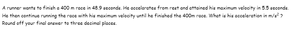 A runner wants to finish a 400 m race in 48.9 seconds. He accelarates from rest and attained his maximum velocity in 5.5 seconds.
He then continue running the race with his maximum velocity until he finished the 400m race. What is his acceleration in m/s² ?
Round off your final answer to three decimal places.