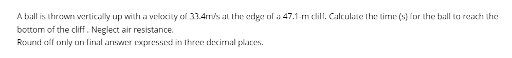 A ball is thrown vertically up with a velocity of 33.4m/s at the edge of a 47.1-m cliff. Calculate the time (s) for the ball to reach the
bottom of the cliff. Neglect air resistance.
Round off only on final answer expressed in three decimal places.