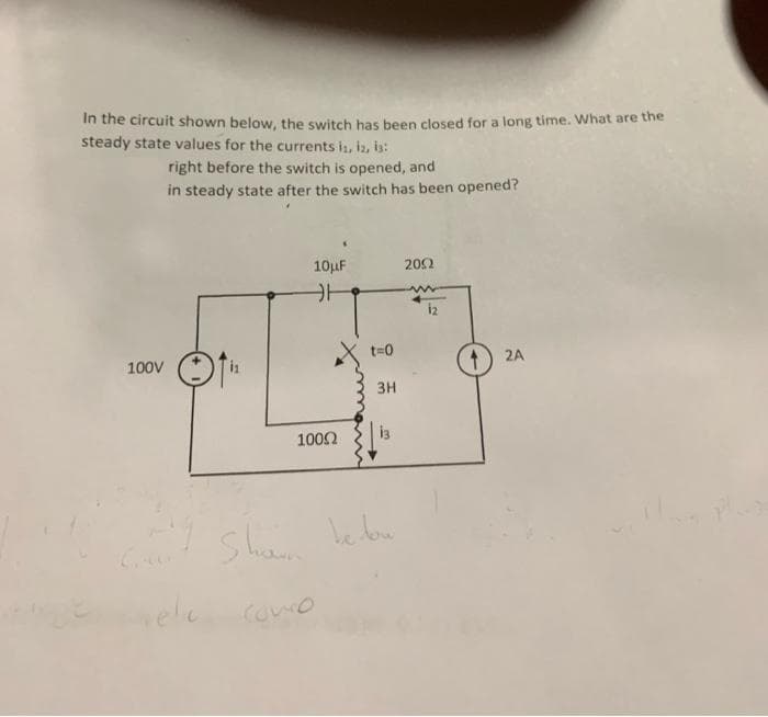 In the circuit shown below, the switch has been closed for a long time. What are the
steady state values for the currents is, iz, is:
right before the switch is opened, and
in steady state after the switch has been opened?
10uF
202
t=0
100V
2A
3H
1000
Shan bebou
vele
Como
