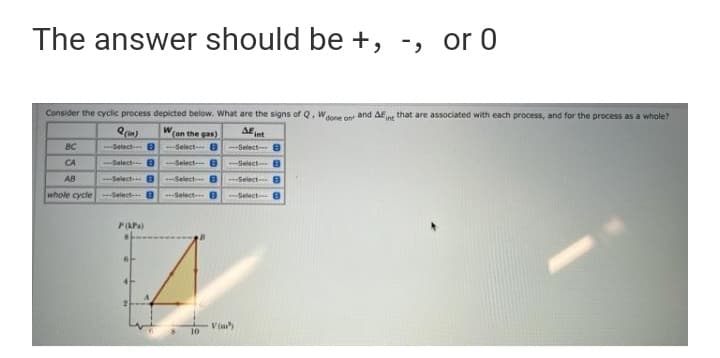 The answer should be +, -, or 0
Consider the cyclic process depicted below. What are the signs of Q, Waone on and AEn that are associated with each process, and for the process as a whole?
Won the gas)
AE t
BC
Select B
Select- B
--Select- 8
CA
Select- 8
Select e
Select B
AB
--Select 8
Select 8
---Select B
whole cycle Select 8
--Select B
Select 8
PaPa)
10
