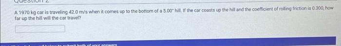 A 1970 kg car is traveling 42.0 m/s when it comes up to the bottom of a 5.00 hill. If the car coasts up the hill and the coefficient of rolling friction is 0.300, how
far up the hill will the car travel?
amit both of wour answers
