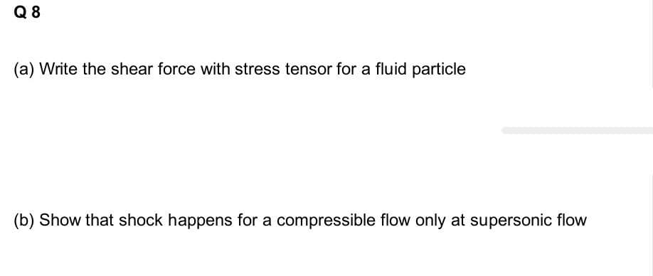 Q 8
(a) Write the shear force with stress tensor for a fluid particle
(b) Show that shock happens for a compressible flow only at supersonic flow
