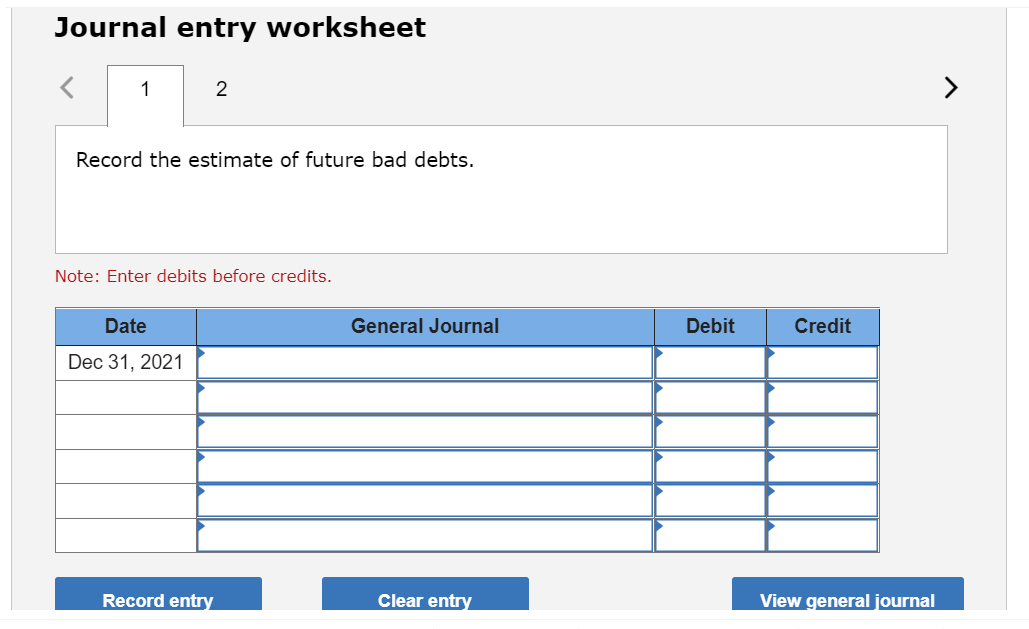 Journal entry worksheet
1
2
Record the estimate of future bad debts.
Note: Enter debits before credits.
Date
Dec 31, 2021
Record entry
General Journal
Clear entry
Debit
Credit
View general journal
>