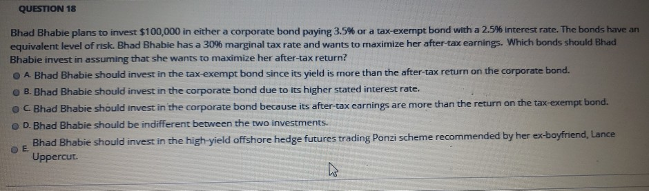 QUESTION 18
Bhad Bhabie plans to invest $100,000 in either a corporate bond paying 3.5% or a tax-exempt bond with a 2.5% interest rate. The bonds have an
equivalent level of risk. Bhad Bhabie has a 30% marginal tax rate and wants to maximize her after-tax earnings. Which bonds should Bhad
Bhabie invest in assuming that she wants to maximize her after-tax return?
A Bhad Bhabie should invest in the tax-exempt bond since its yield is more than the after-tax return on the corporate bond.
B. Bhad Bhabie should invest in the corporate bond due to its higher stated interest rate.
OC. Bhad Bhabie should invest in the corporate bond because its after-tax earnings are more than the return on the tax-exempt bond.
D. Bhad Bhabie should be indifferent between the two investments.
OE
Bhad Bhabie should invest in the high-yield offshore hedge futures trading Ponzi scheme recommended by her ex-boyfriend, Lance
Uppercut.
h