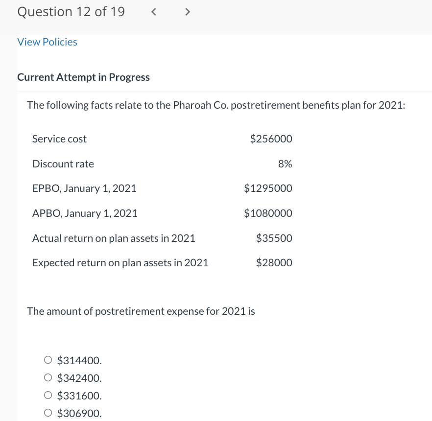 Question 12 of 19
View Policies
Current Attempt in Progress
<
Service cost
The following facts relate to the Pharoah Co. postretirement benefits plan for 2021:
>
Discount rate
EPBO, January 1, 2021
APBO, January 1, 2021
Actual return on plan assets in 2021
Expected return on plan assets in 2021
O $314400.
O $342400.
O $331600.
O $306900.
$256000
The amount of postretirement expense for 2021 is
8%
$1295000
$1080000
$35500
$28000