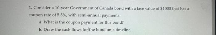 1. Consider a 10-year Government of Canada bond with a face value of $1000 that has a
coupon rate of 5.5%, with semi-annual payments.
a. What is the coupon payment for this bond?
b. Draw the cash flows for the bond on a timeline.