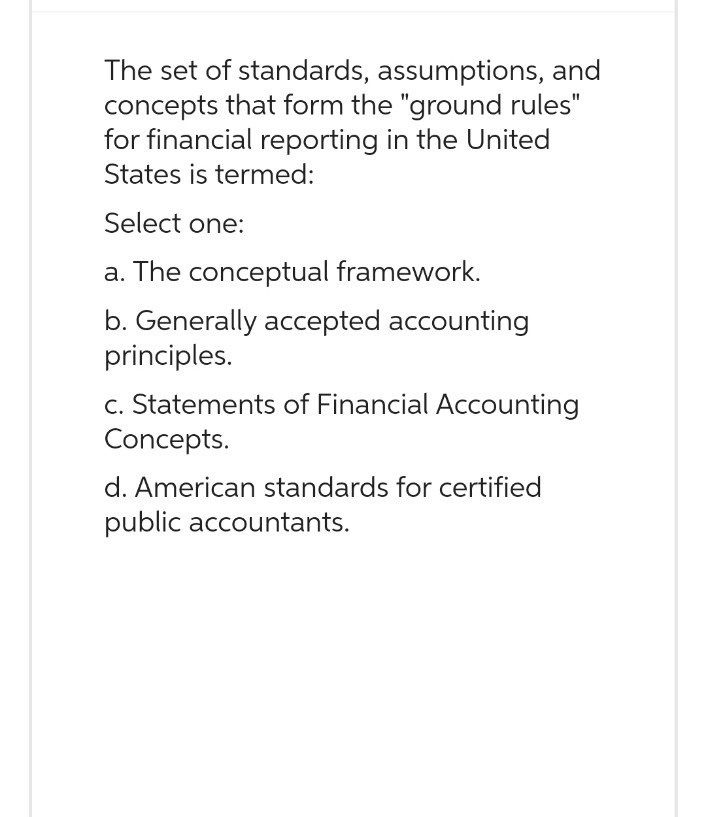 The set of standards, assumptions, and
concepts that form the "ground rules"
for financial reporting in the United
States is termed:
Select one:
a. The conceptual framework.
b. Generally accepted accounting
principles.
c. Statements of Financial Accounting
Concepts.
d. American standards for certified
public accountants.