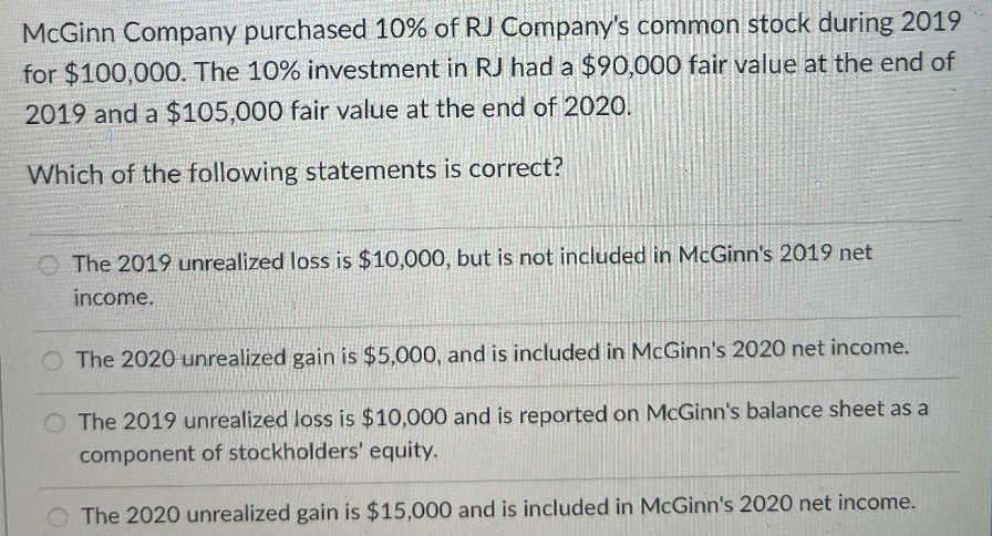 McGinn Company purchased 10% of RJ Company's common stock during 2019
for $100,000. The 10% investment in RJ had a $90,000 fair value at the end of
2019 and a $105,000 fair value at the end of 2020.
Which of the following statements is correct?
The 2019 unrealized loss is $10,000, but is not included in McGinn's 2019 net
income.
The 2020-unrealized gain is $5,000, and is included in McGinn's 2020 net income.
O The 2019 unrealized loss is $10,000 and is reported on McGinn's balance sheet as a
component of stockholders' equity.
O The 2020 unrealized gain is $15,000 and is included in McGinn's 2020 net income.